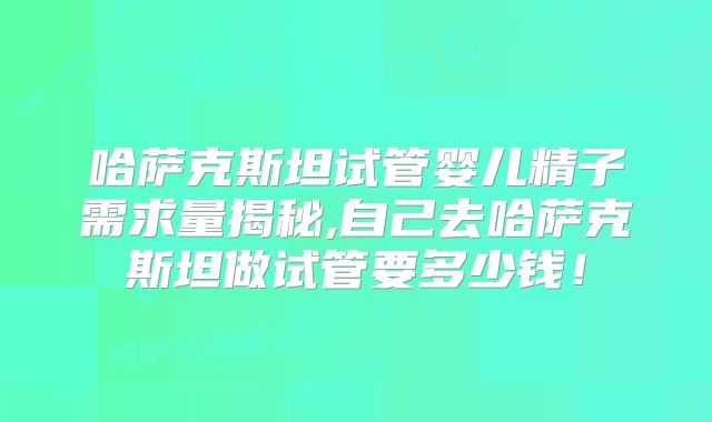 哈萨克斯坦试管婴儿精子需求量揭秘,自己去哈萨克斯坦做试管要多少钱!