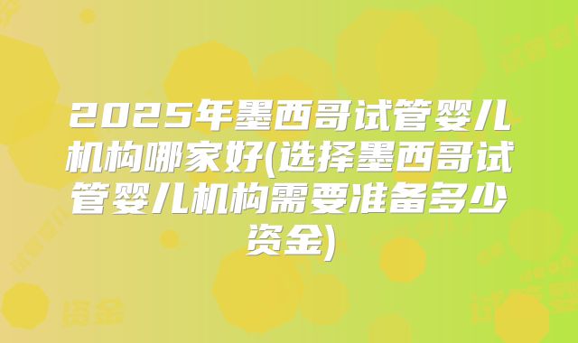 2025年墨西哥试管婴儿机构哪家好(选择墨西哥试管婴儿机构需要准备多少资金)