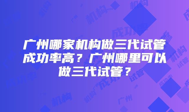 广州哪家机构做三代试管成功率高?广州哪里可以做三代试管?