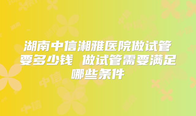湖南中信湘雅医院做试管要多少钱 做试管需要满足哪些条件