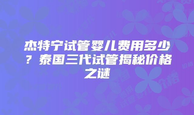 杰特宁试管婴儿费用多少？泰国三代试管揭秘价格之谜