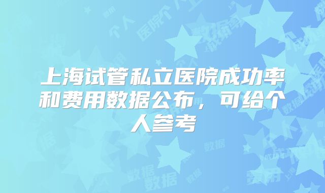 上海试管私立医院成功率和费用数据公布，可给个人参考
