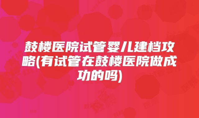 鼓楼医院试管婴儿建档攻略(有试管在鼓楼医院做成功的吗)