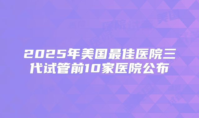 2025年美国最佳医院三代试管前10家医院公布