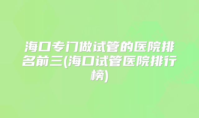 海口专门做试管的医院排名前三(海口试管医院排行榜)