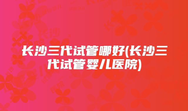 长沙三代试管哪好(长沙三代试管婴儿医院)