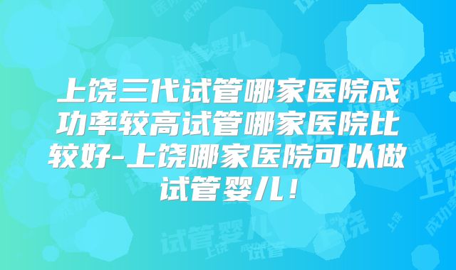 上饶三代试管哪家医院成功率较高试管哪家医院比较好-上饶哪家医院可以做试管婴儿！