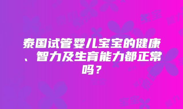 泰国试管婴儿宝宝的健康、智力及生育能力都正常吗?