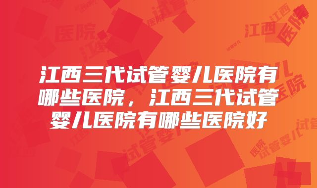 江西三代试管婴儿医院有哪些医院,江西三代试管婴儿医院有哪些医院好