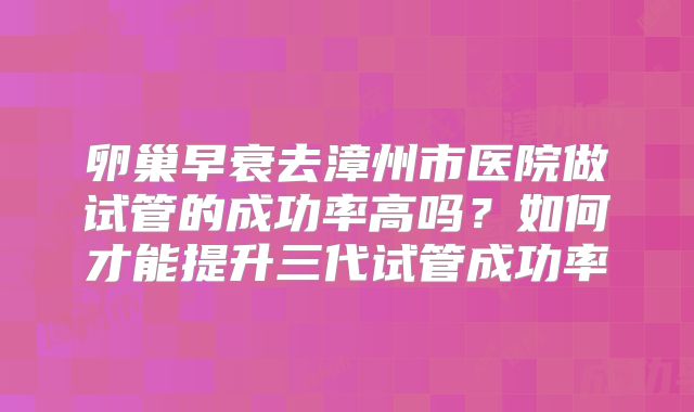 卵巢早衰去漳州市医院做试管的成功率高吗?如何才能提升三代试管成功率