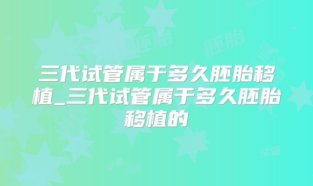 三代试管属于多久胚胎移植_三代试管属于多久胚胎移植的