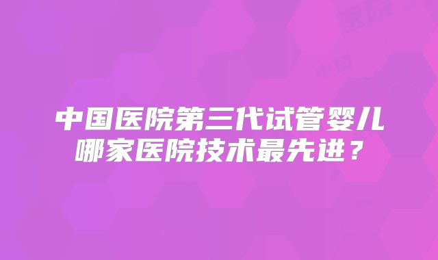 中国医院第三代试管婴儿哪家医院技术最先进?