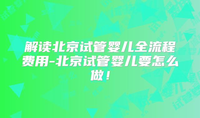 解读北京试管婴儿全流程费用-北京试管婴儿要怎么做！