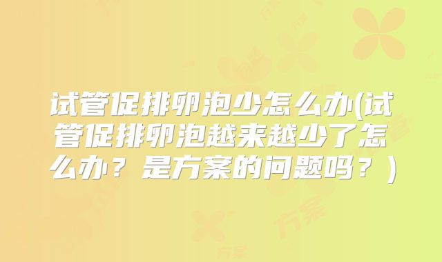 试管促排卵泡少怎么办(试管促排卵泡越来越少了怎么办?是方案的问题吗?)