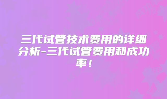 三代试管技术费用的详细分析-三代试管费用和成功率!