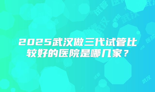 2025武汉做三代试管比较好的医院是哪几家?