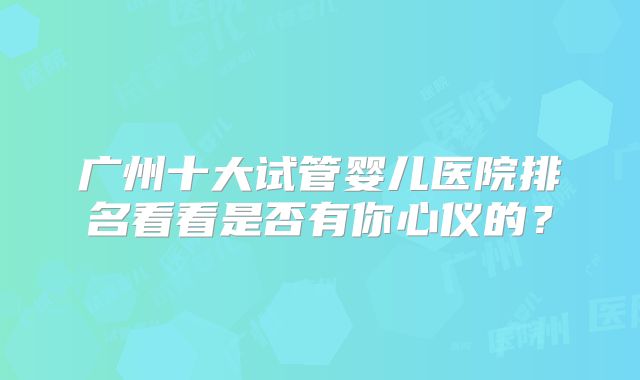 广州十大试管婴儿医院排名看看是否有你心仪的?