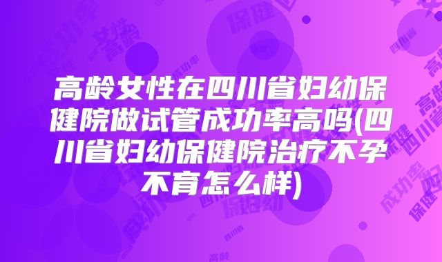 高龄女性在四川省妇幼保健院做试管成功率高吗(四川省妇幼保健院治疗不孕不育怎么样)