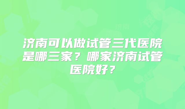 济南可以做试管三代医院是哪三家?哪家济南试管医院好?