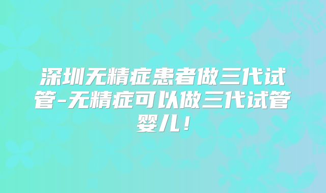 深圳无精症患者做三代试管-无精症可以做三代试管婴儿！