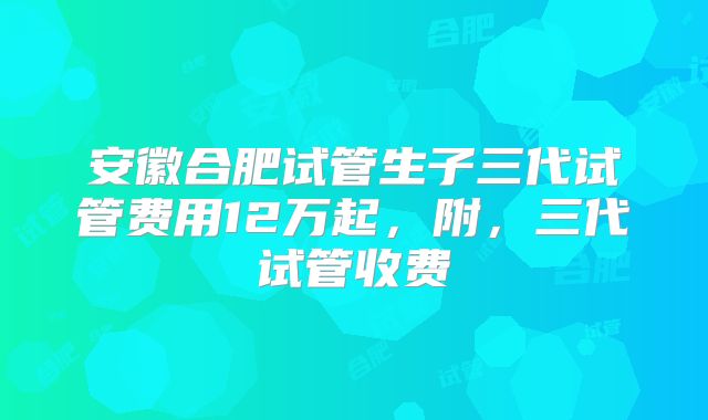 安徽合肥试管生子三代试管费用12万起，附，三代试管收费