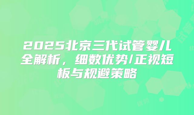 2025北京三代试管婴儿全解析,细数优势/正视短板与规避策略