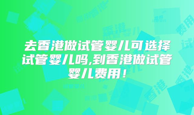 去香港做试管婴儿可选择试管婴儿吗,到香港做试管婴儿费用!