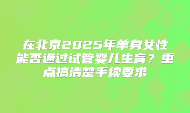 在北京2025年单身女性能否通过试管婴儿生育？重点搞清楚手续要求