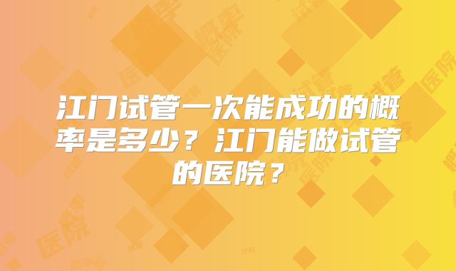 江门试管一次能成功的概率是多少?江门能做试管的医院?