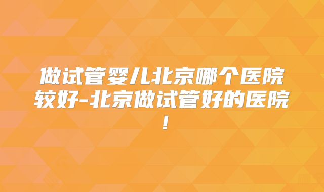 做试管婴儿北京哪个医院较好-北京做试管好的医院!