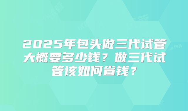2025年包头做三代试管大概要多少钱?做三代试管该如何省钱?