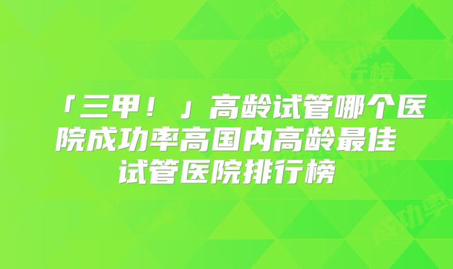 「三甲!」高龄试管哪个医院成功率高国内高龄最佳试管医院排行榜