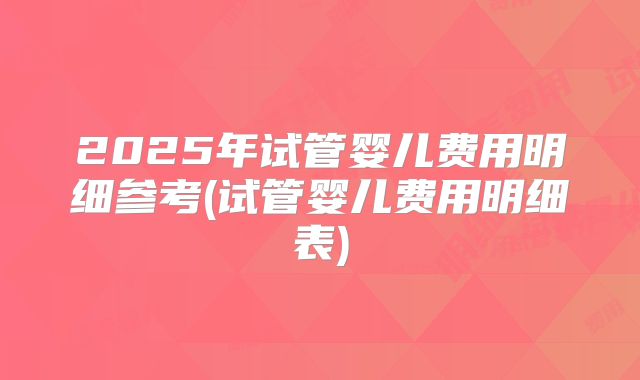 2025年试管婴儿费用明细参考(试管婴儿费用明细表)