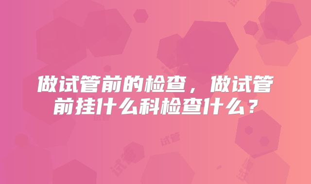 做试管前的检查,做试管前挂什么科检查什么?