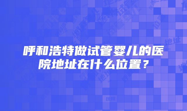 呼和浩特做试管婴儿的医院地址在什么位置?