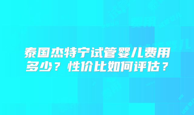 泰国杰特宁试管婴儿费用多少?性价比如何评估?