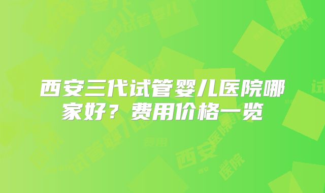 西安三代试管婴儿医院哪家好?费用价格一览