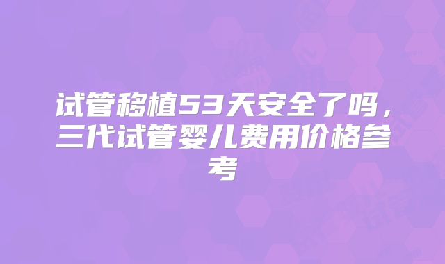 试管移植53天安全了吗,三代试管婴儿费用价格参考