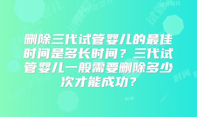 删除三代试管婴儿的最佳时间是多长时间?三代试管婴儿一般需要删除多少次才能成功?
