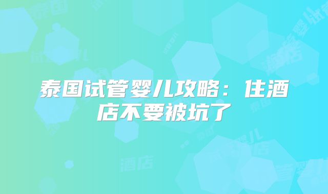 泰国试管婴儿攻略：住酒店不要被坑了