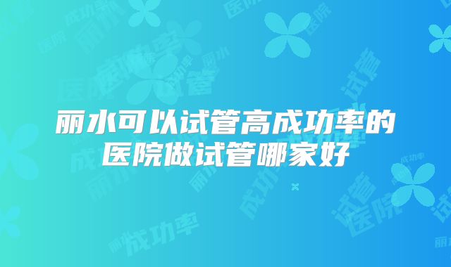 丽水可以试管高成功率的医院做试管哪家好