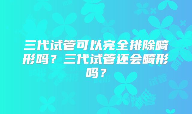 三代试管可以完全排除畸形吗？三代试管还会畸形吗？