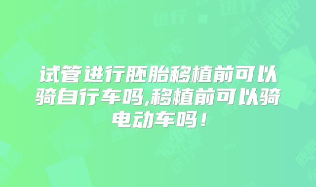 试管进行胚胎移植前可以骑自行车吗,移植前可以骑电动车吗！