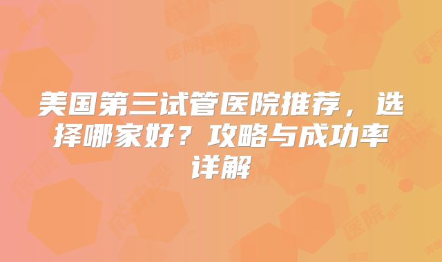 美国第三试管医院推荐,选择哪家好?攻略与成功率详解