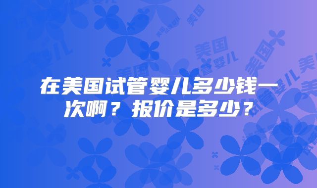 在美国试管婴儿多少钱一次啊?报价是多少?