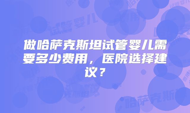 做哈萨克斯坦试管婴儿需要多少费用，医院选择建议？