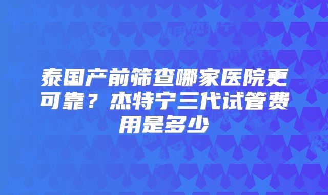 泰国产前筛查哪家医院更可靠?杰特宁三代试管费用是多少