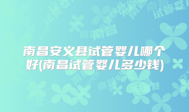 南昌安义县试管婴儿哪个好(南昌试管婴儿多少钱)
