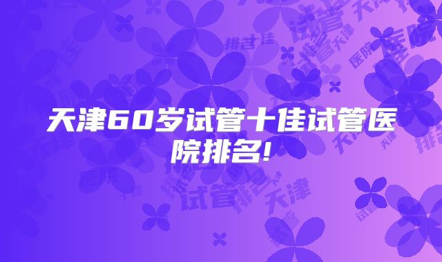 天津60岁试管十佳试管医院排名!