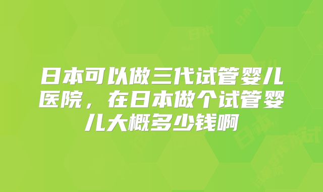 日本可以做三代试管婴儿医院,在日本做个试管婴儿大概多少钱啊